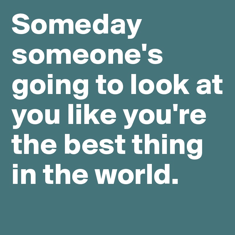 Someday someone's going to look at you like you're the best thing in the world.