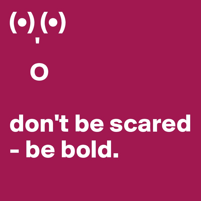 (•) (•)
     '
    O

don't be scared - be bold. 