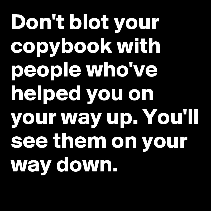 Don't blot your copybook with people who've helped you on your way up. You'll see them on your way down. 