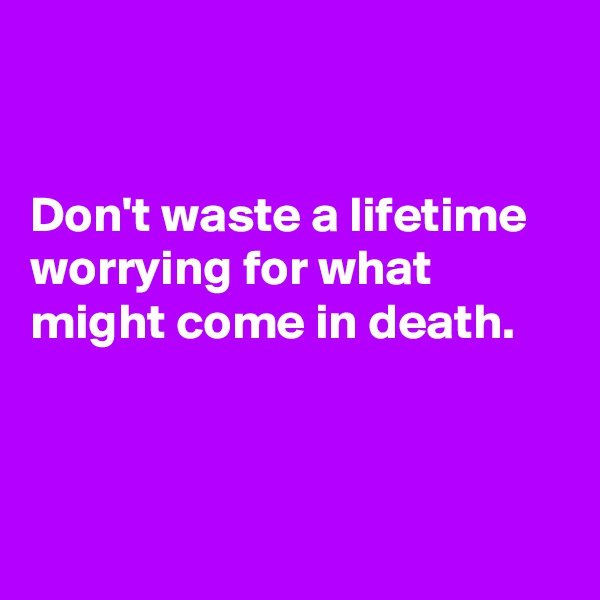 


Don't waste a lifetime worrying for what might come in death.  



