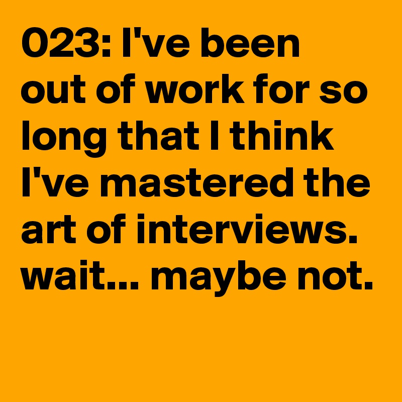 023: I've been out of work for so long that I think I've mastered the art of interviews. wait... maybe not. 