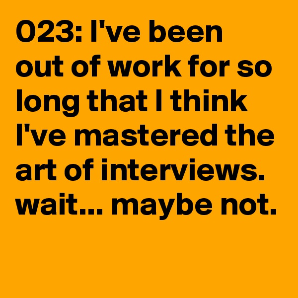 023: I've been out of work for so long that I think I've mastered the art of interviews. wait... maybe not. 