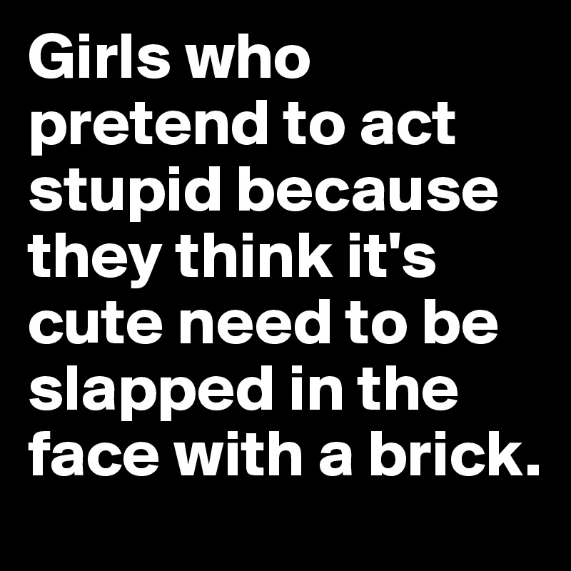Girls who pretend to act stupid because they think it's cute need to be slapped in the face with a brick.