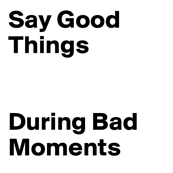 Say Good Things 


During Bad Moments 