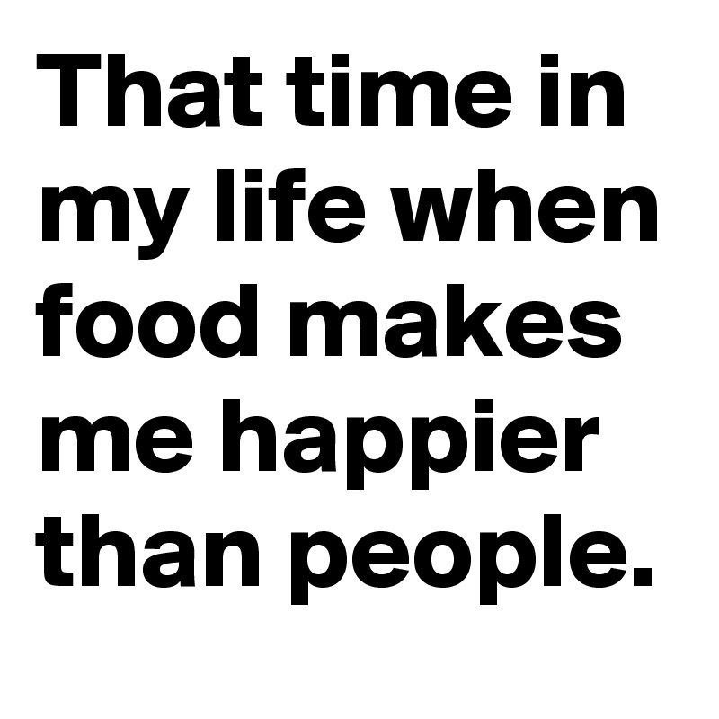 That time in my life when food makes me happier than people.