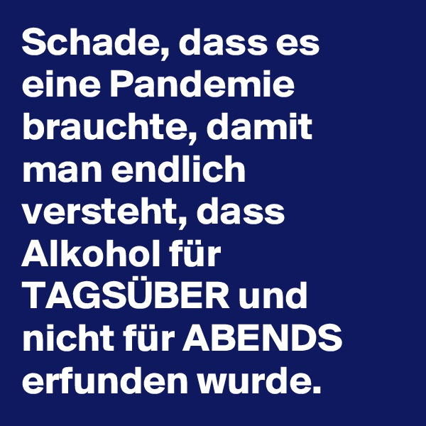 Schade, dass es eine Pandemie brauchte, damit man endlich versteht, dass Alkohol für TAGSÜBER und nicht für ABENDS erfunden wurde. 