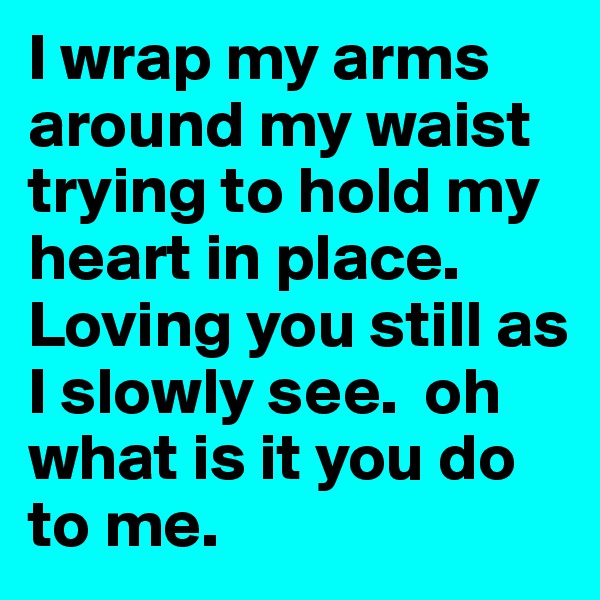 I wrap my arms around my waist trying to hold my heart in place.  Loving you still as I slowly see.  oh what is it you do to me.  