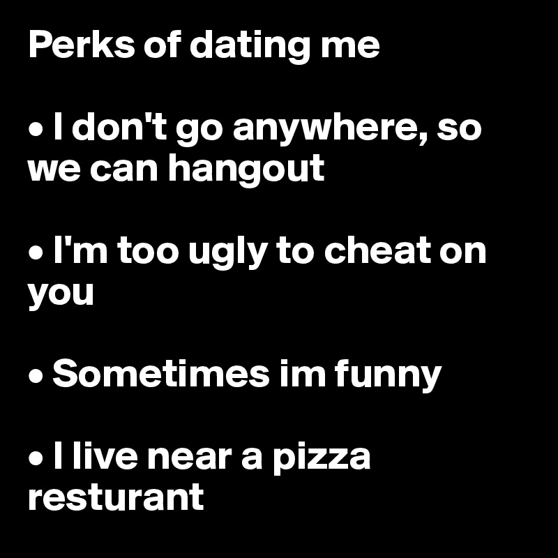 Perks of dating me

• I don't go anywhere, so we can hangout

• I'm too ugly to cheat on you 

• Sometimes im funny

• I live near a pizza resturant 