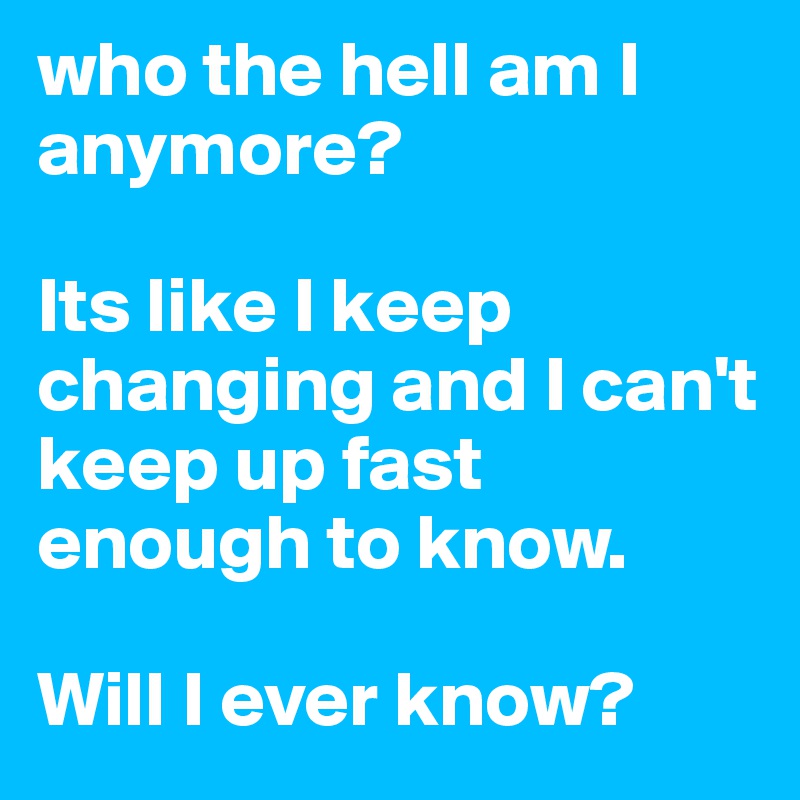 who the hell am I anymore? 

Its like I keep changing and I can't keep up fast enough to know. 

Will I ever know? 