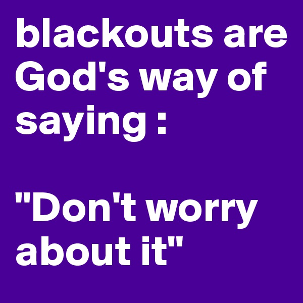 blackouts are God's way of saying : 

"Don't worry about it"