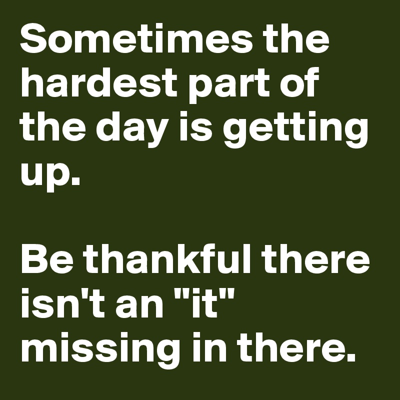 Sometimes the hardest part of the day is getting up.

Be thankful there isn't an "it" missing in there.