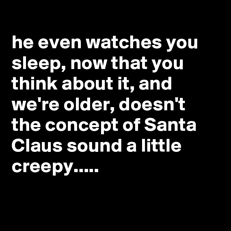 
he even watches you sleep, now that you think about it, and we're older, doesn't the concept of Santa Claus sound a little creepy.....

