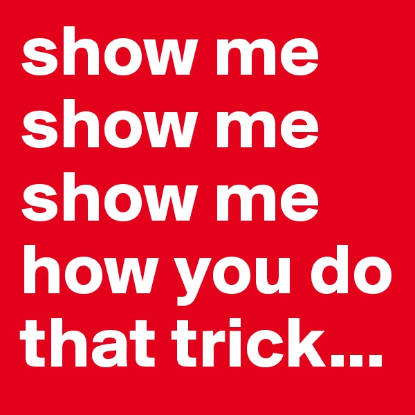 show me
show me
show me
how you do that trick...