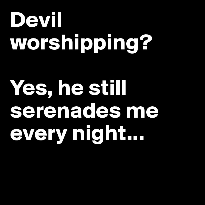 Devil worshipping?

Yes, he still serenades me every night... 


