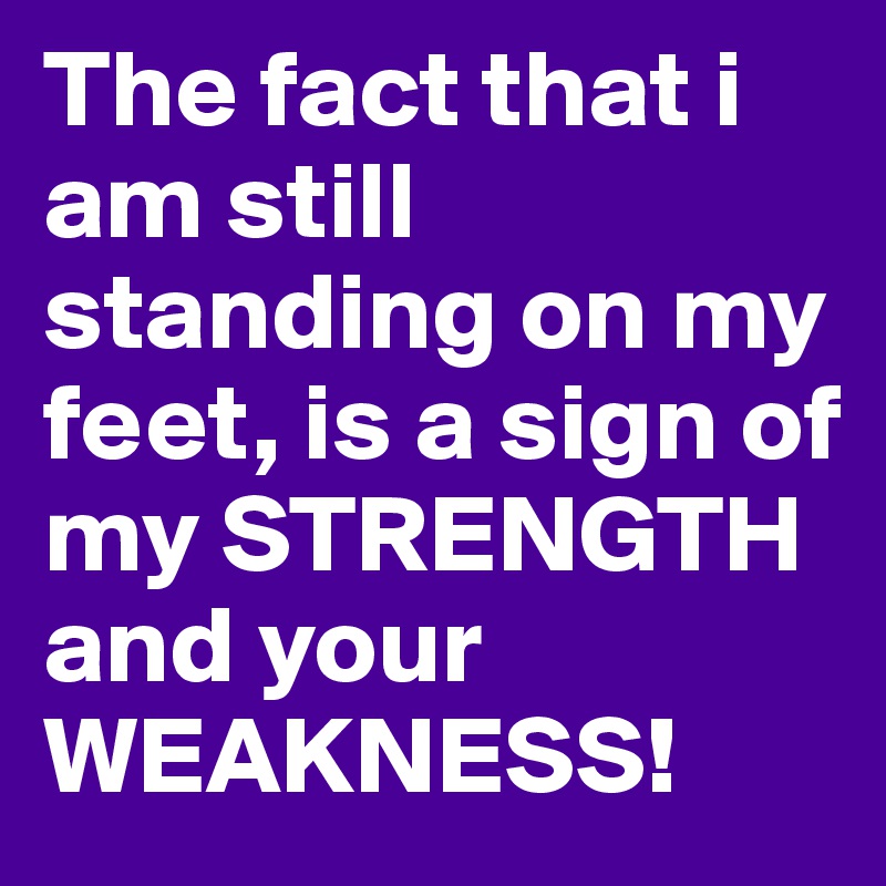The fact that i am still standing on my feet, is a sign of my STRENGTH and your WEAKNESS!