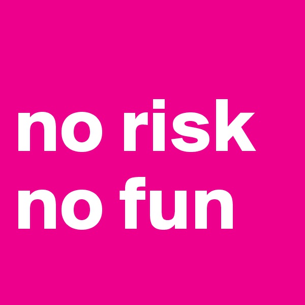 
no risk
no fun