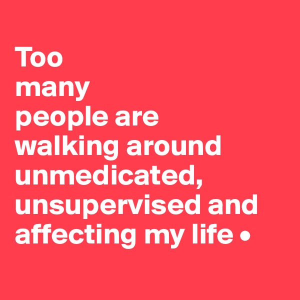 
Too
many
people are
walking around unmedicated, unsupervised and affecting my life •
