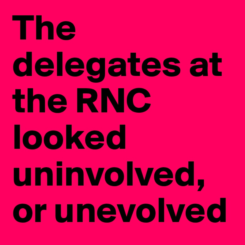 The delegates at the RNC looked uninvolved, or unevolved
