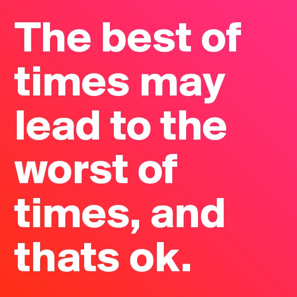 The best of times may lead to the worst of times, and thats ok. 
