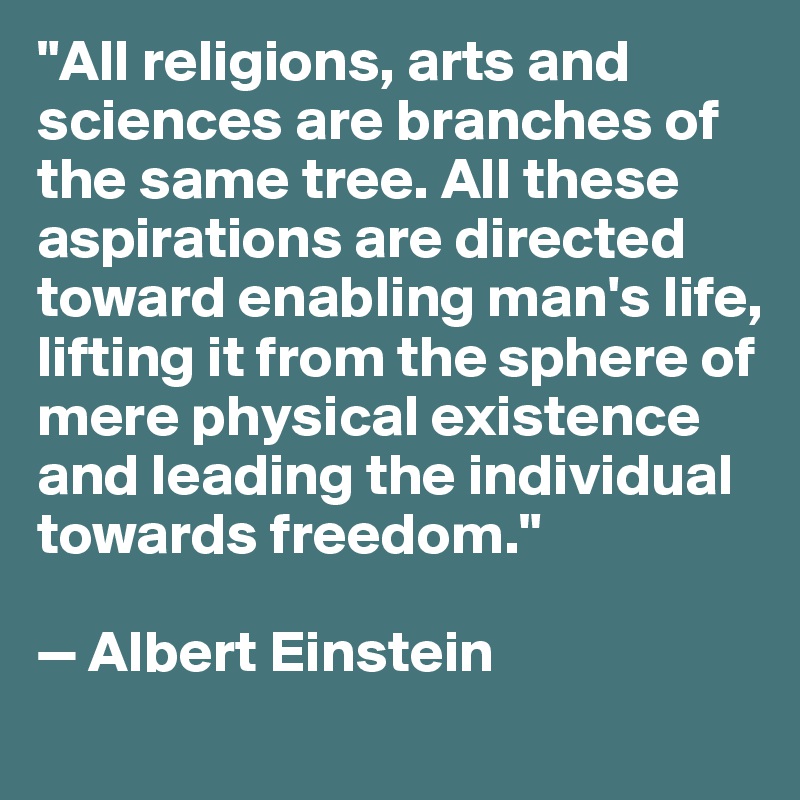 "All religions, arts and sciences are branches of the same tree. All these aspirations are directed toward enabling man's life, lifting it from the sphere of mere physical existence and leading the individual towards freedom."

— Albert Einstein