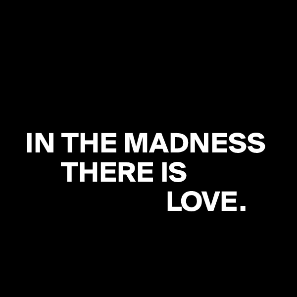 



  IN THE MADNESS
        THERE IS
                          LOVE.

