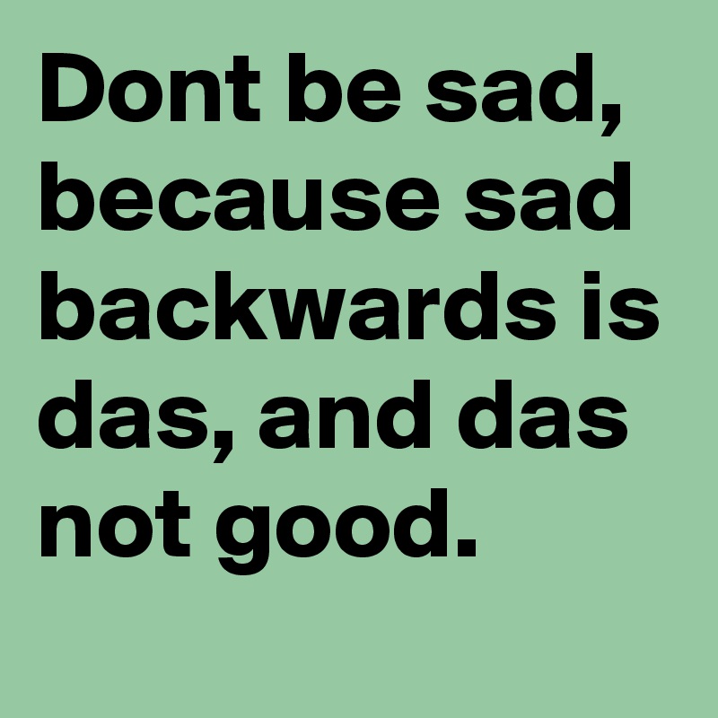 Dont be sad, because sad backwards is das, and das not good.