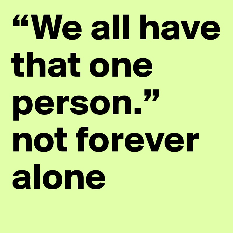 “We all have that one person.”
not forever alone