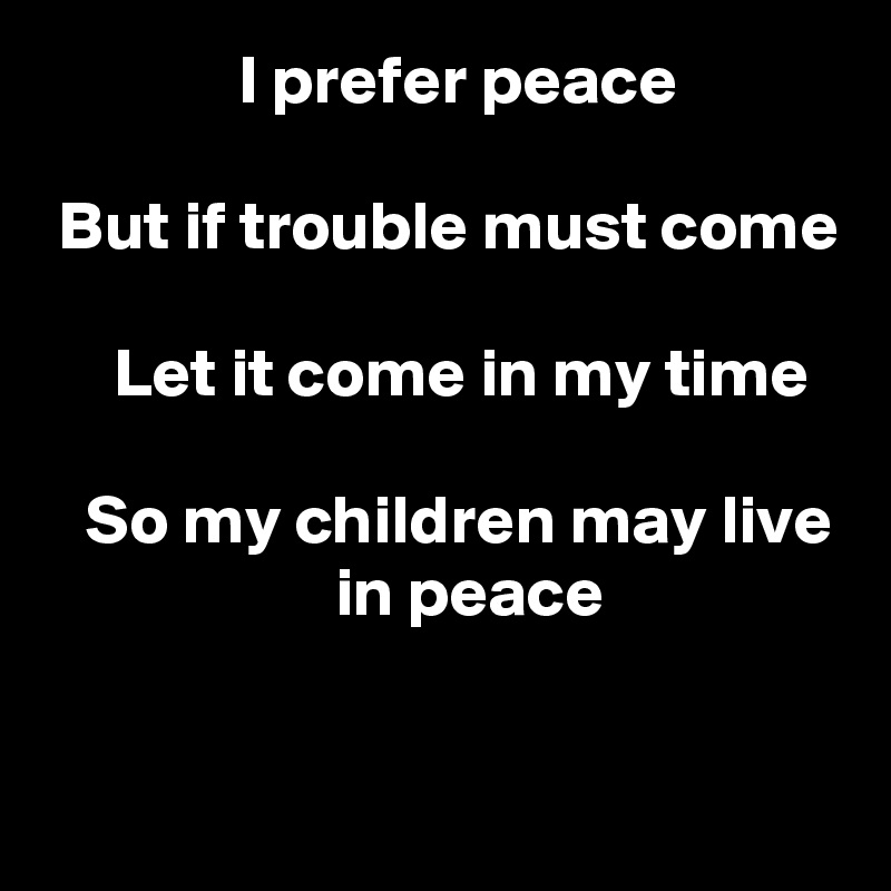               I prefer peace

 But if trouble must come

     Let it come in my time

   So my children may live                      in peace

