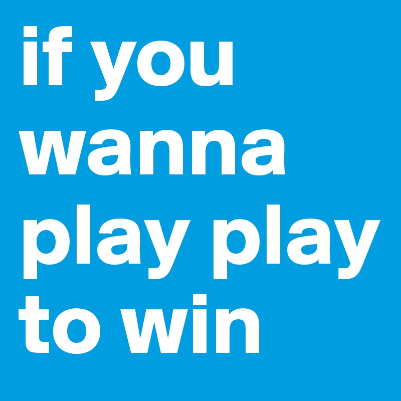 if you wanna play play to win 