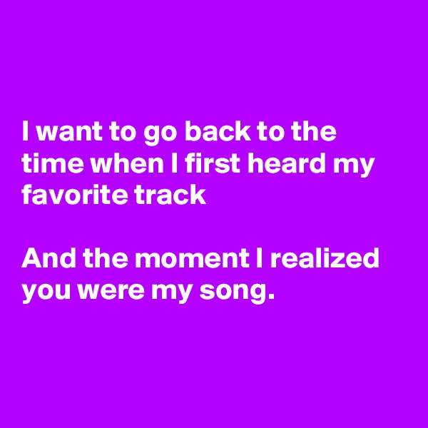 


I want to go back to the time when I first heard my favorite track

And the moment I realized  you were my song.


