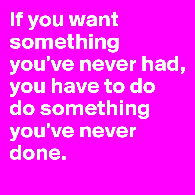 If you want something you've never had,
you have to do do something you've never done.