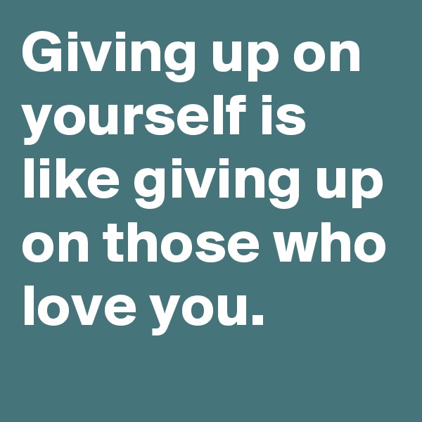 Giving up on yourself is like giving up on those who love you.