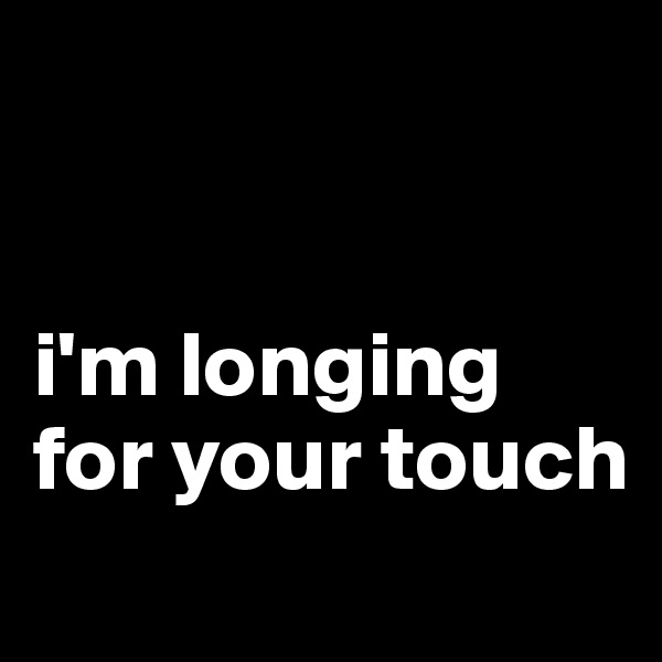 


i'm longing for your touch
