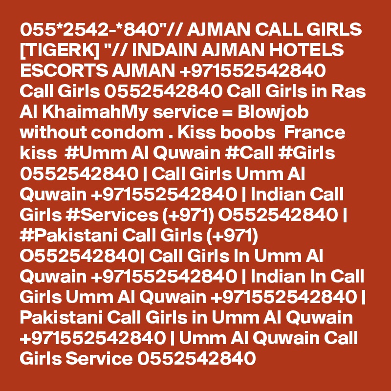 055*2542-*840"// AJMAN CALL GIRLS [TIGERK] "// INDAIN AJMAN HOTELS ESCORTS AJMAN +971552542840  Call Girls 0552542840 Call Girls in Ras Al KhaimahMy service = Blowjob without condom . Kiss boobs  France kiss  #Umm Al Quwain #Call #Girls 0552542840 | Call Girls Umm Al Quwain +971552542840 | Indian Call Girls #Services (+971) O552542840 | #Pakistani Call Girls (+971) O552542840| Call Girls In Umm Al Quwain +971552542840 | Indian In Call Girls Umm Al Quwain +971552542840 | Pakistani Call Girls in Umm Al Quwain +971552542840 | Umm Al Quwain Call Girls Service 0552542840