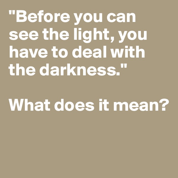 "Before you can see the light, you have to deal with the darkness." 

What does it mean?

