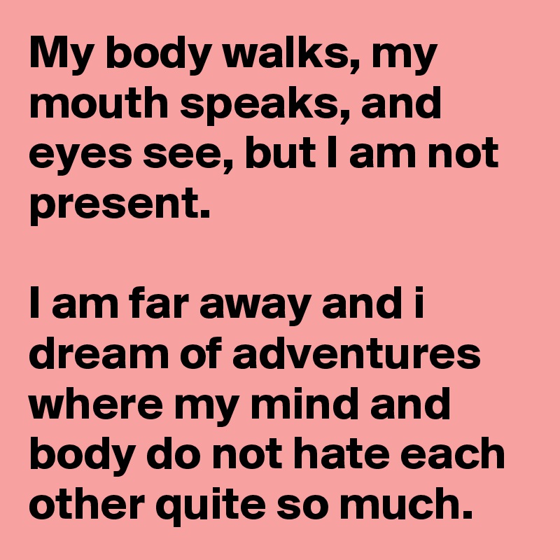 My body walks, my mouth speaks, and eyes see, but I am not present.

I am far away and i dream of adventures where my mind and body do not hate each other quite so much. 