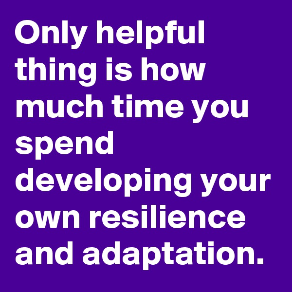 Only helpful thing is how much time you spend developing your own resilience and adaptation.
