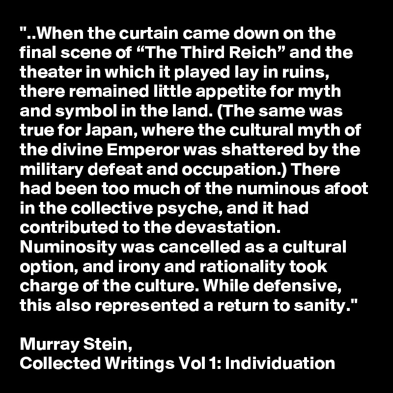 "..When the curtain came down on the final scene of “The Third Reich” and the theater in which it played lay in ruins, there remained little appetite for myth and symbol in the land. (The same was true for Japan, where the cultural myth of the divine Emperor was shattered by the military defeat and occupation.) There had been too much of the numinous afoot in the collective psyche, and it had contributed to the devastation. Numinosity was cancelled as a cultural option, and irony and rationality took charge of the culture. While defensive, this also represented a return to sanity."

Murray Stein, 
Collected Writings Vol 1: Individuation