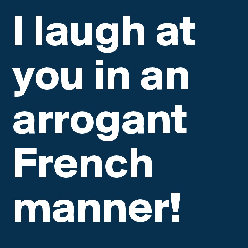 I laugh at you in an arrogant French manner!