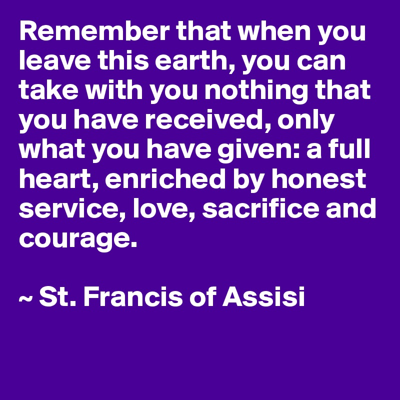 Remember that when you leave this earth, you can take with you nothing that you have received, only what you have given: a full heart, enriched by honest service, love, sacrifice and courage.

~ St. Francis of Assisi

