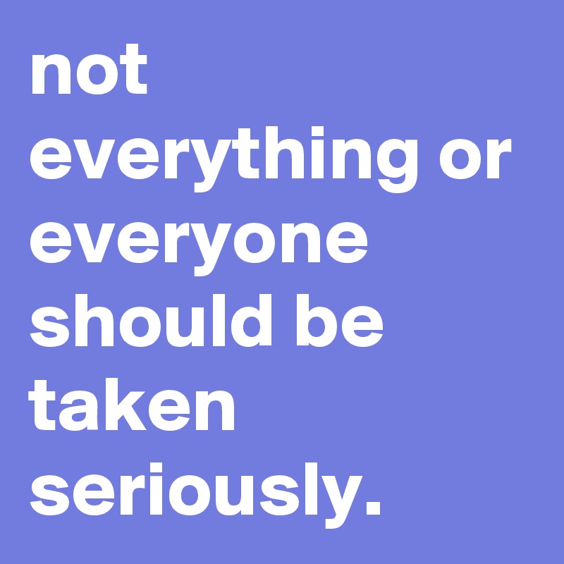 not everything or everyone should be taken seriously.