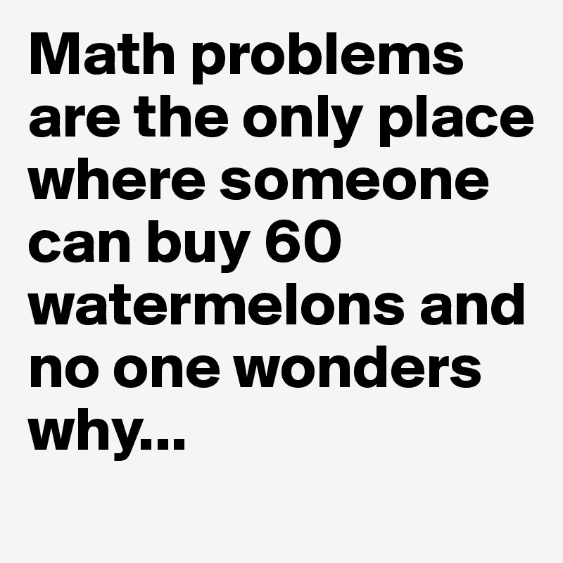 Math problems are the only place where someone can buy 60 watermelons and no one wonders why...