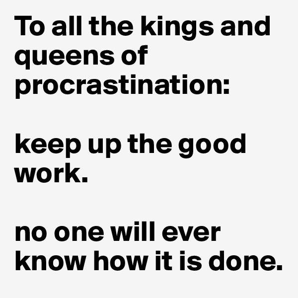 To all the kings and queens of procrastination: 

keep up the good work. 

no one will ever know how it is done. 