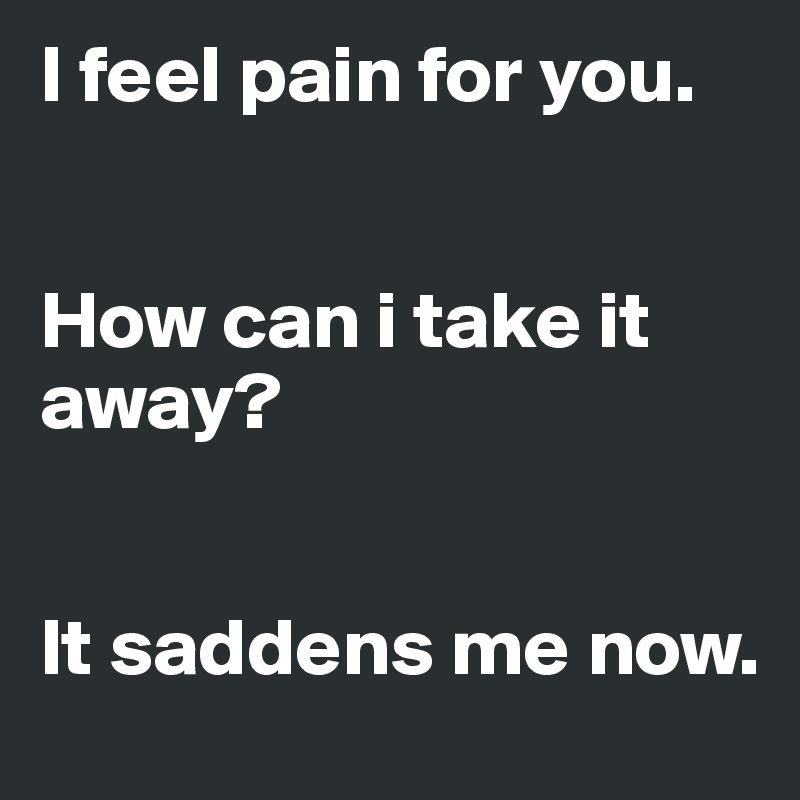 I feel pain for you. 


How can i take it away?


It saddens me now.