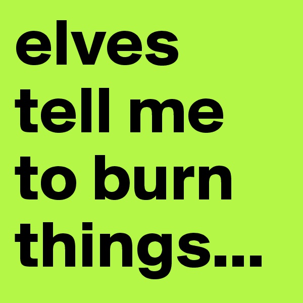 elves tell me to burn things...