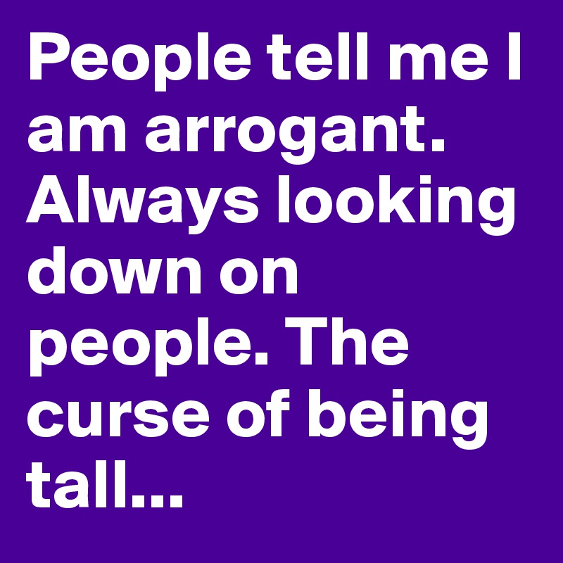 People tell me I am arrogant. Always looking down on people. The curse of being tall...