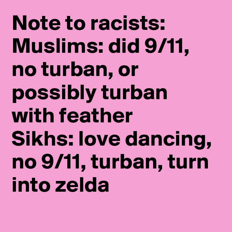 Note to racists:
Muslims: did 9/11, no turban, or possibly turban with feather
Sikhs: love dancing, no 9/11, turban, turn into zelda