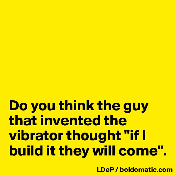 





Do you think the guy that invented the vibrator thought "if I build it they will come".