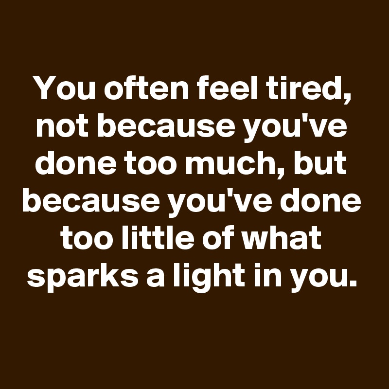 
You often feel tired, not because you've done too much, but because you've done too little of what sparks a light in you.

