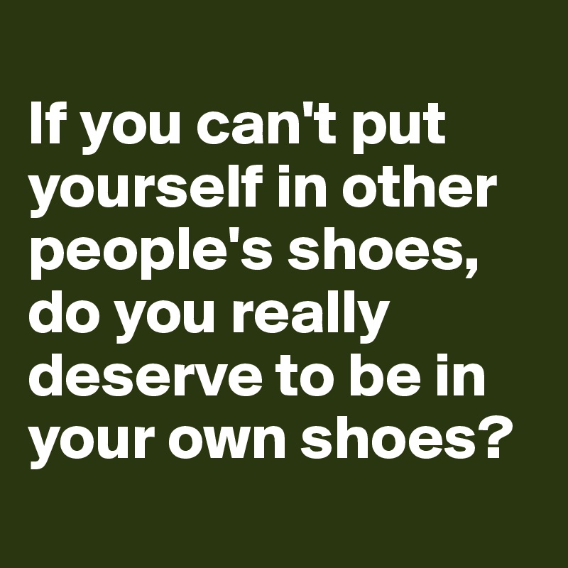 
If you can't put yourself in other people's shoes, do you really deserve to be in your own shoes?
